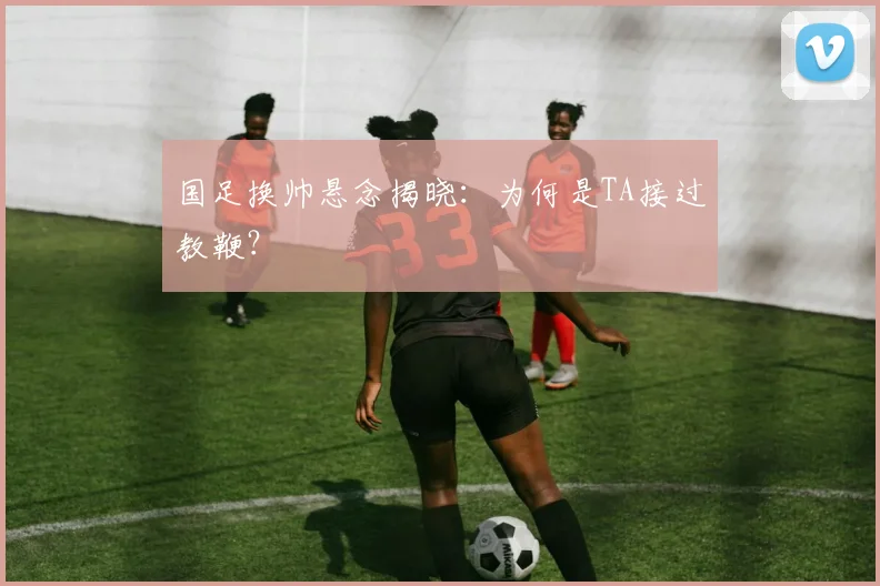 国足换帅悬念揭晓:为何是TA接过教鞭?