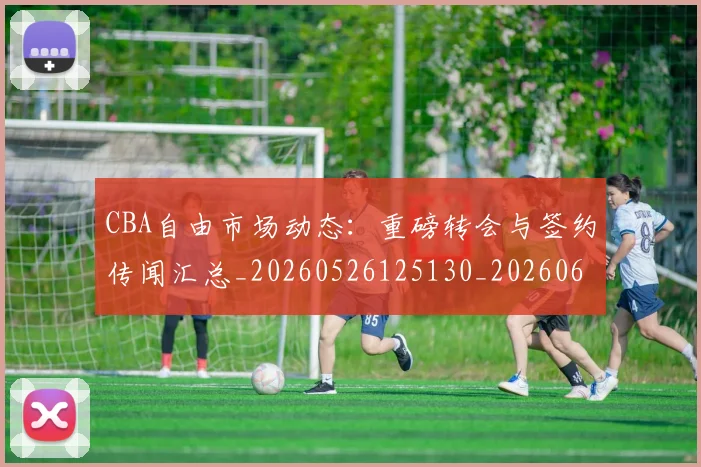 CBA自由市场动态:重磅转会与签约传闻汇总_20260526125130_20260606165306