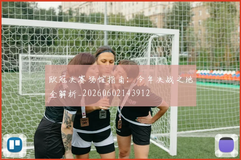 欧冠决赛场馆指南：今年决战之地全解析_20260602143912
