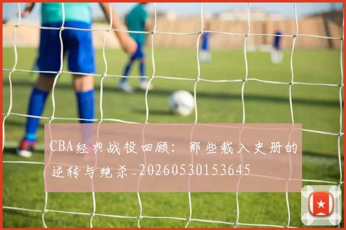 CBA经典战役回顾：那些载入史册的逆转与绝杀_20260530153645