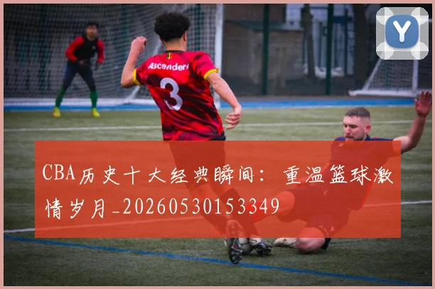 CBA历史十大经典瞬间：重温篮球激情岁月_20260530153349