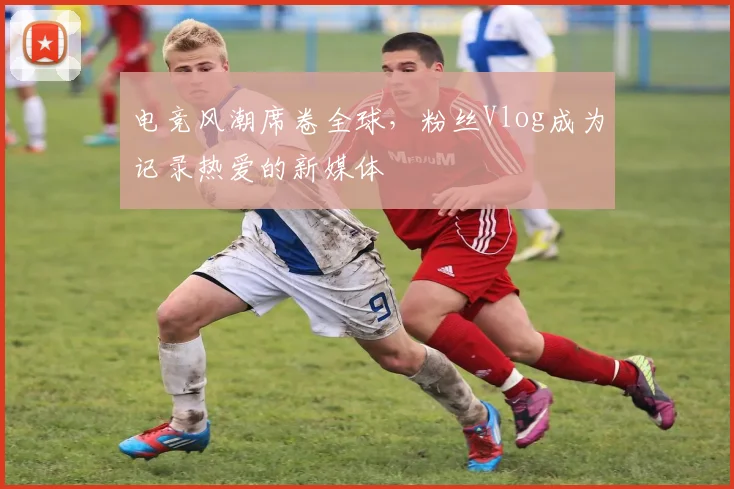 电竞风潮席卷全球,粉丝Vlog成为记录热爱的新媒体