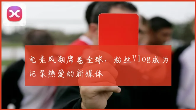 电竞风潮席卷全球，粉丝Vlog成为记录热爱的新媒体